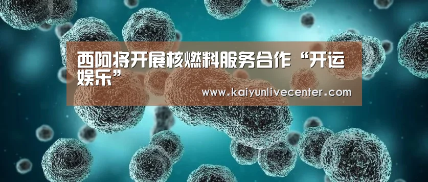 西阿将开展核燃料服务合作“开运娱乐”(图2) 开运平台